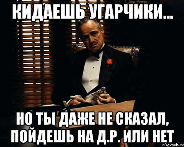 кидаешь угарчики... но ты даже не сказал, пойдешь на д.р. или нет, Мем Дон Вито Корлеоне