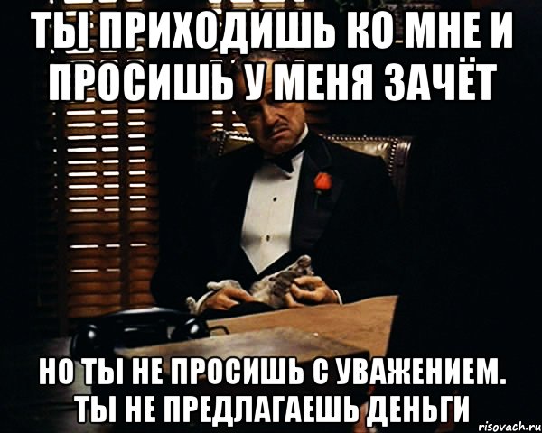 ты приходишь ко мне и просишь у меня зачёт но ты не просишь с уважением. ты не предлагаешь деньги