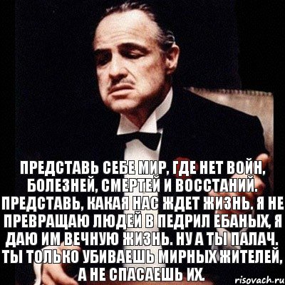 Представь себе мир, где нет войн, болезней, смертей и восстаний. Представь, какая нас ждет жизнь. Я не превращаю людей в педрил ебаных, я даю им вечную жизнь. Ну а ты палач. Ты только убиваешь мирных жителей, а не спасаешь их.