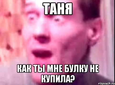 таня как ты мне булку не купила?