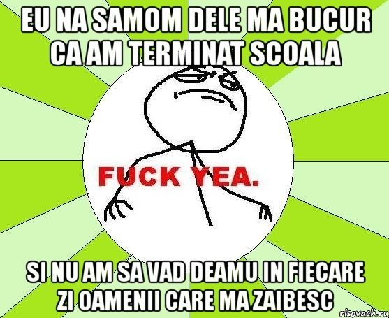 eu na samom dele ma bucur ca am terminat scoala si nu am sa vad deamu in fiecare zi oamenii care ma zaibesc, Мем фак е