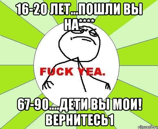 16-20 лет...пошли вы на**** 67-90....дети вы мои! вернитесь1, Мем фак е