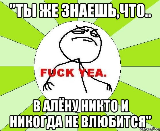 "ты же знаешь,что.. в алёну никто и никогда не влюбится"