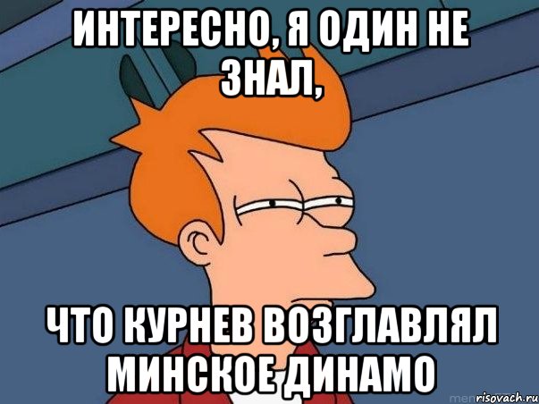 интересно, я один не знал, что курнев возглавлял минское динамо, Мем  Фрай (мне кажется или)