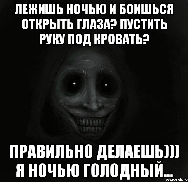 лежишь ночью и боишься открыть глаза? пустить руку под кровать? правильно делаешь))) я ночью голодный...