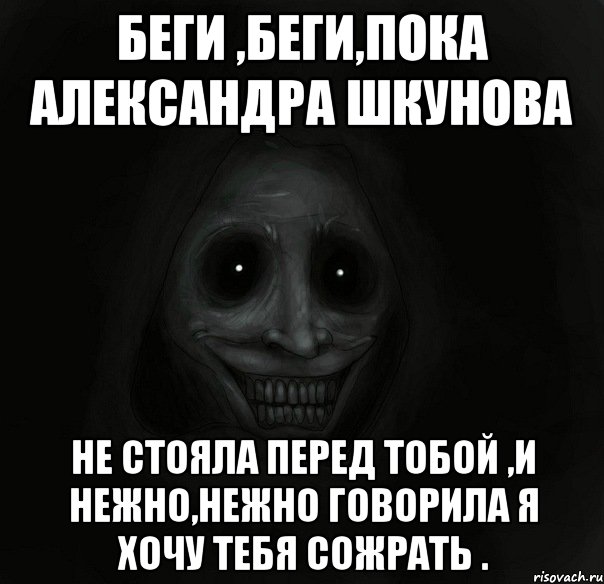 беги ,беги,пока александра шкунова не стояла перед тобой ,и нежно,нежно говорила я хочу тебя сожрать .