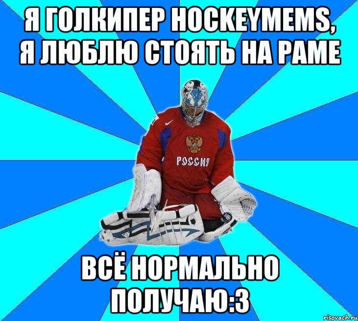 я голкипер hockeymems, я люблю стоять на раме всё нормально получаю:3