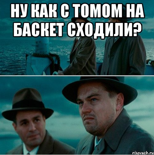 ну как с томом на баскет сходили? 