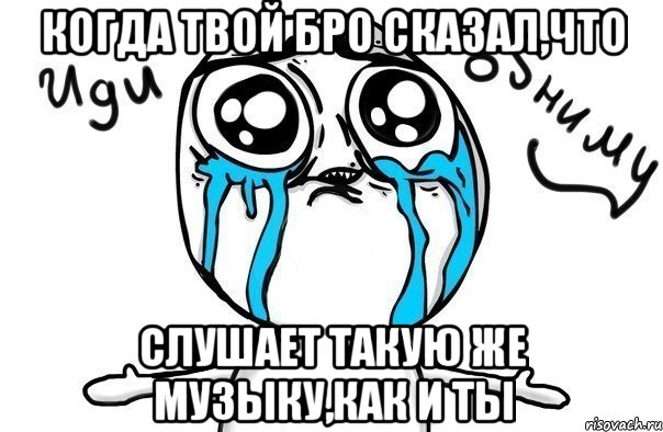 когда твой бро сказал,что слушает такую же музыку,как и ты, Мем Иди обниму