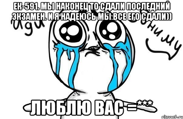 ек-591. мы наконец то сдали последний экзамен. и я надеюсь мы все его сдали)) люблю вас =***, Мем Иди обниму