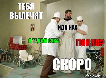 тебя вылечят скоро понял? иди нах я те дам сука