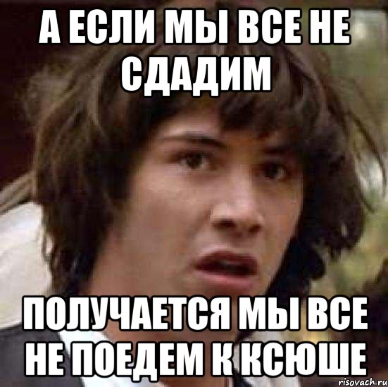 а если мы все не сдадим получается мы все не поедем к ксюше, Мем А что если (Киану Ривз)