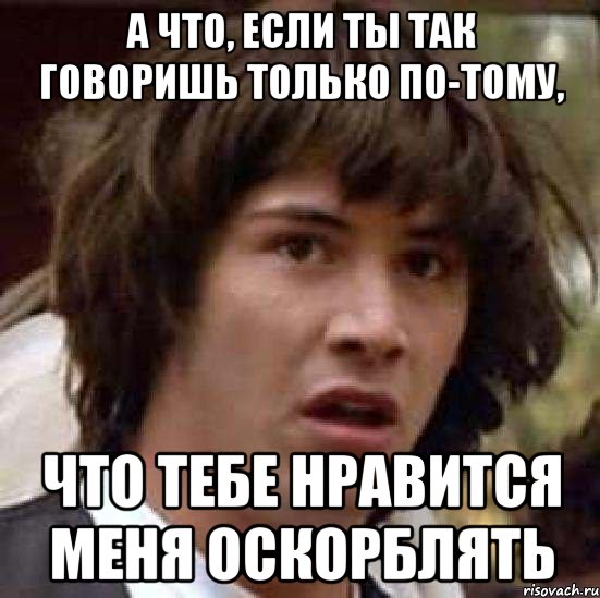 а что, если ты так говоришь только по-тому, что тебе нравится меня оскорблять, Мем А что если (Киану Ривз)