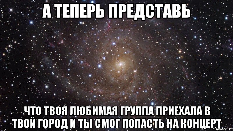 а теперь представь что твоя любимая группа приехала в твой город и ты смог попасть на концерт, Мем  Космос (офигенно)