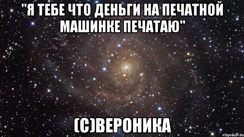 "я тебе что деньги на печатной машинке печатаю" (с)вероника, Мем  Космос (офигенно)