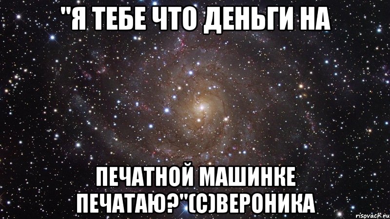 "я тебе что деньги на печатной машинке печатаю?"(с)вероника, Мем  Космос (офигенно)