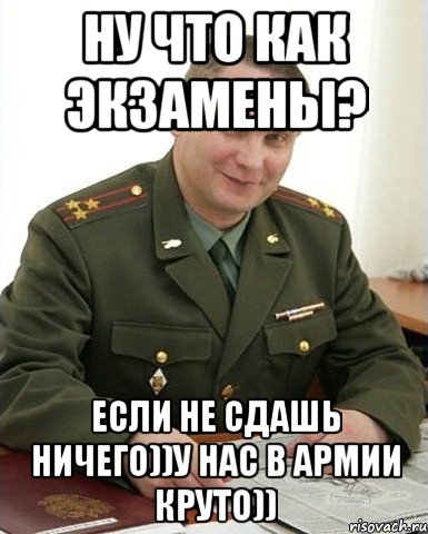 ну что как экзамены? если не сдашь ничего))у нас в армии круто))