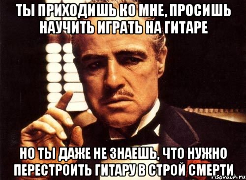 ты приходишь ко мне, просишь научить играть на гитаре но ты даже не знаешь, что нужно перестроить гитару в строй смерти, Мем крестный отец