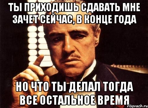 ты приходишь сдавать мне зачет сейчас, в конце года но что ты делал тогда все остальное время, Мем крестный отец