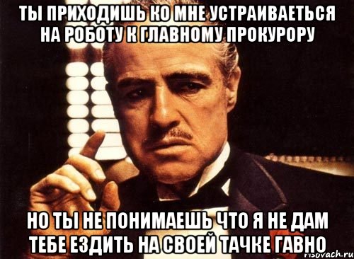 ты приходишь ко мне устраиваеться на роботу к главному прокурору но ты не понимаешь что я не дам тебе ездить на своей тачке гавно, Мем крестный отец