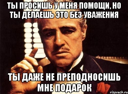 ты просишь у меня помощи, но ты делаешь это без уважения ты даже не преподносишь мне подарок, Мем крестный отец