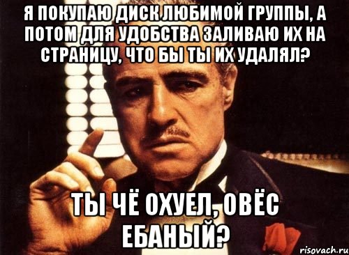 я покупаю диск любимой группы, а потом для удобства заливаю их на страницу, что бы ты их удалял? ты чё охуел, овёс ебаный?, Мем крестный отец