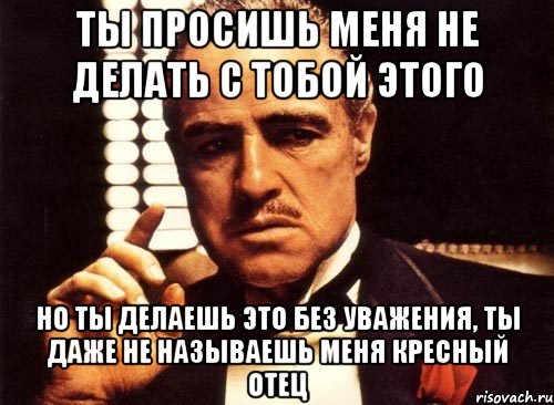 ты просишь меня не делать с тобой этого но ты делаешь это без уважения, ты даже не называешь меня кресный отец, Мем крестный отец