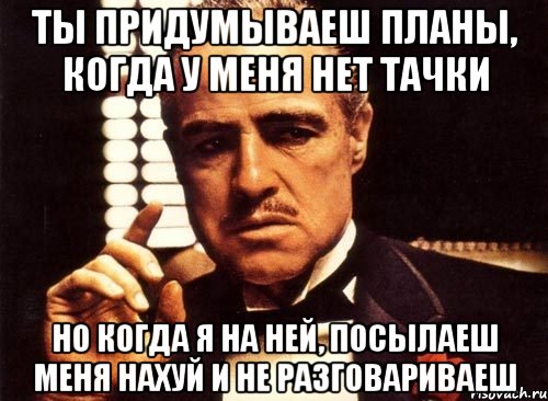 ты придумываеш планы, когда у меня нет тачки но когда я на ней, посылаеш меня нахуй и не разговариваеш, Мем крестный отец