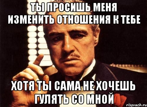 ты просишь меня изменить отношения к тебе хотя ты сама не хочешь гулять со мной, Мем крестный отец