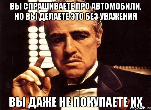 вы спрашиваете про автомобили, но вы делаете это без уважения вы даже не покупаете их, Мем крестный отец