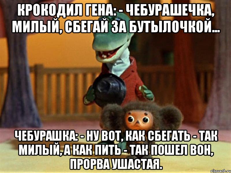 крокодил гена: - чебурашечка, милый, сбегай за бутылочкой... чебурашка: - ну вот, как сбегать - так милый, а как пить - так пошел вон, прорва ушастая.