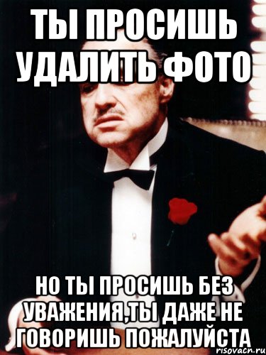 ты просишь удалить фото но ты просишь без уважения,ты даже не говоришь пожалуйста