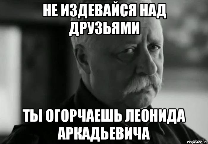 не издевайся над друзьями ты огорчаешь леонида аркадьевича, Мем Не расстраивай Леонида Аркадьевича