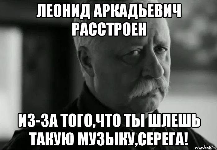 леонид аркадьевич расстроен из-за того,что ты шлешь такую музыку,серега!, Мем Не расстраивай Леонида Аркадьевича