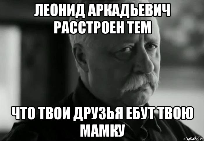 леонид аркадьевич расстроен тем что твои друзья ебут твою мамку, Мем Не расстраивай Леонида Аркадьевича