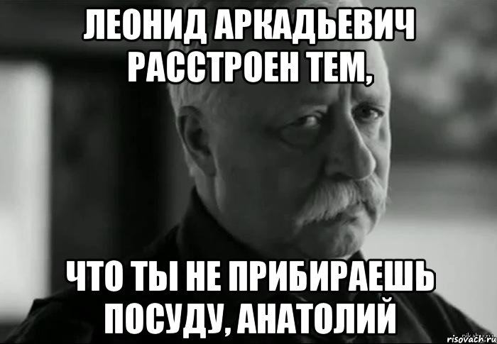 леонид аркадьевич расстроен тем, что ты не прибираешь посуду, анатолий, Мем Не расстраивай Леонида Аркадьевича