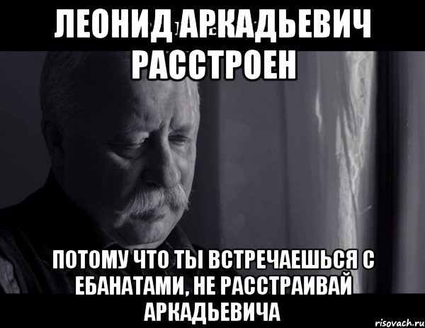 леонид аркадьевич расстроен потому что ты встречаешься с ебанатами, не расстраивай аркадьевича, Мем Не расстраивай Леонида Аркадьевича