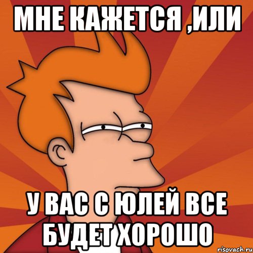 мне кажется ,или у вас с юлей все будет хорошо, Мем Мне кажется или (Фрай Футурама)