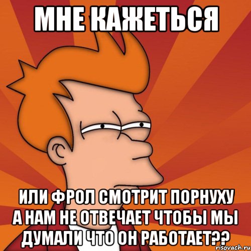 мне кажеться или фрол смотрит порнуху а нам не отвечает чтобы мы думали что он работает??, Мем Мне кажется или (Фрай Футурама)