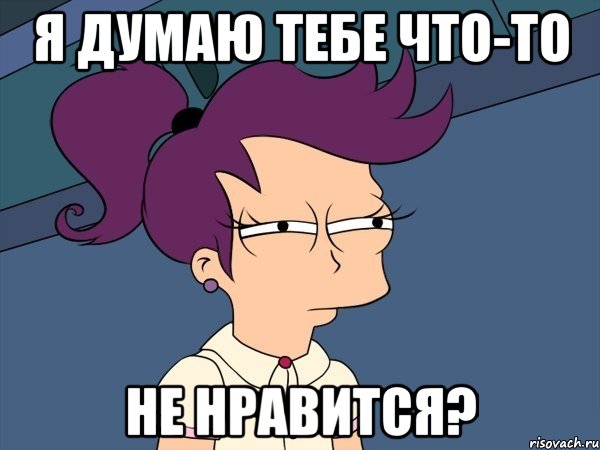 я думаю тебе что-то не нравится?