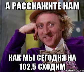 а расскажите нам как мы сегодня на 102.5 сходим, Мем мое лицо