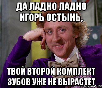 да ладно ладно игорь остынь, твой второй комплект зубов уже не вырастет, Мем мое лицо