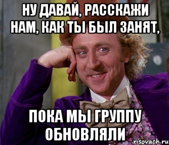 ну давай, расскажи нам, как ты был занят, пока мы группу обновляли, Мем мое лицо