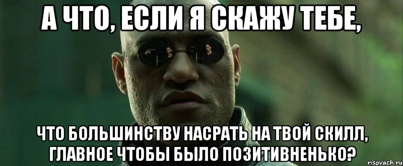 а что, если я скажу тебе, что большинству насрать на твой скилл, главное чтобы было позитивненько?