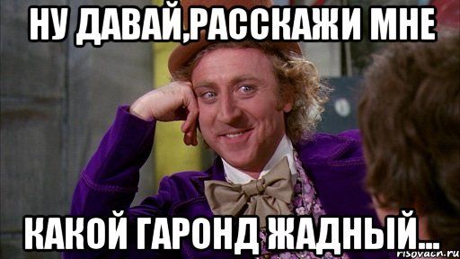 ну давай,расскажи мне какой гаронд жадный..., Мем Ну давай расскажи (Вилли Вонка)