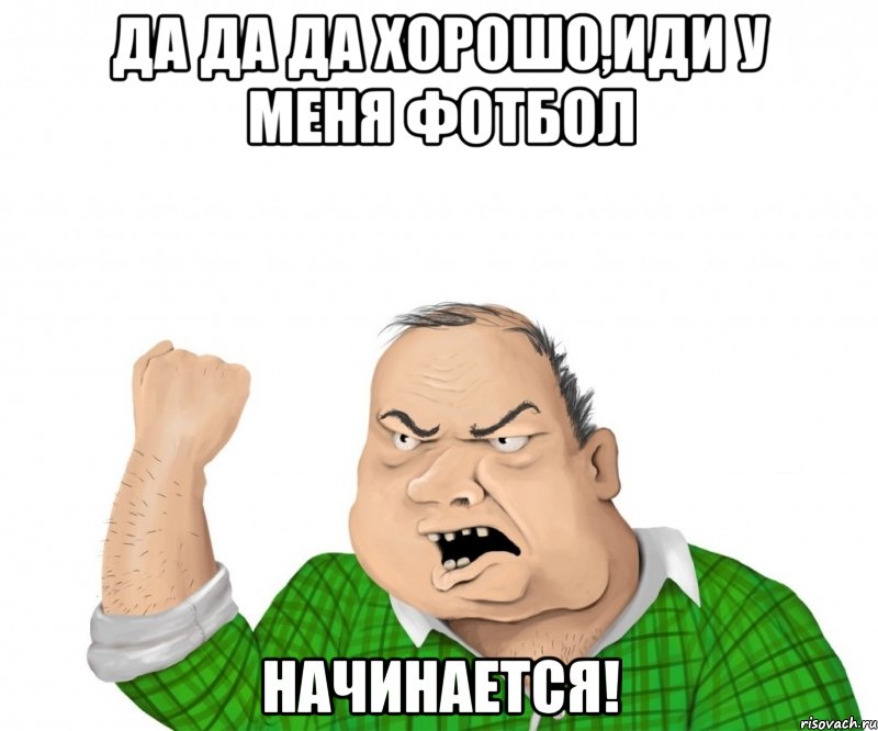 да да да хорошо,иди у меня фотбол начинается!, Мем мужик