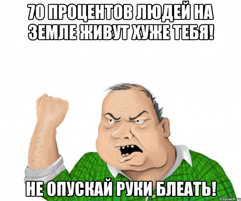 70 процентов людей на земле живут хуже тебя! не опускай руки блеать!, Мем мужик