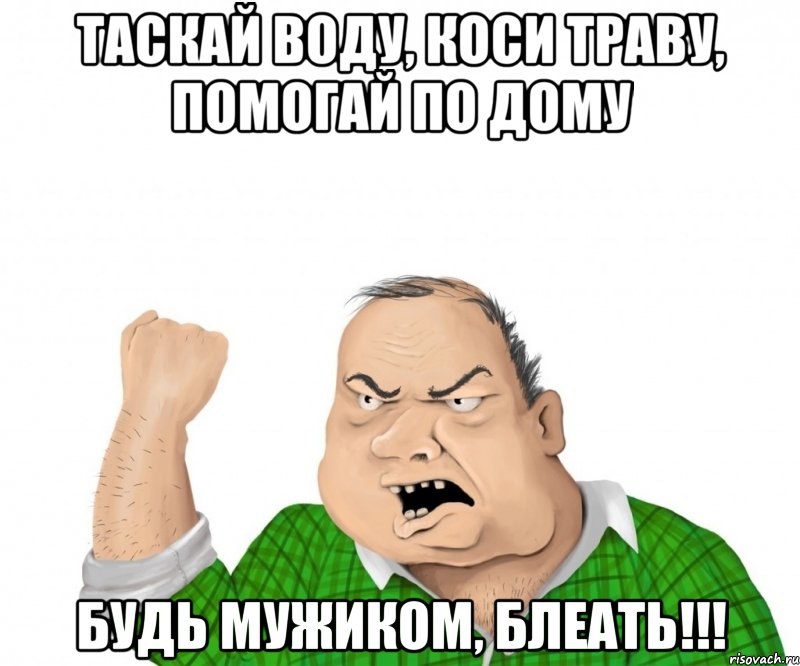 таскай воду, коси траву, помогай по дому будь мужиком, блеать!!!, Мем мужик