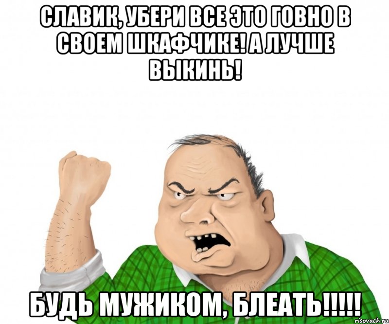 славик, убери все это говно в своем шкафчике! а лучше выкинь! будь мужиком, блеать!!!, Мем мужик