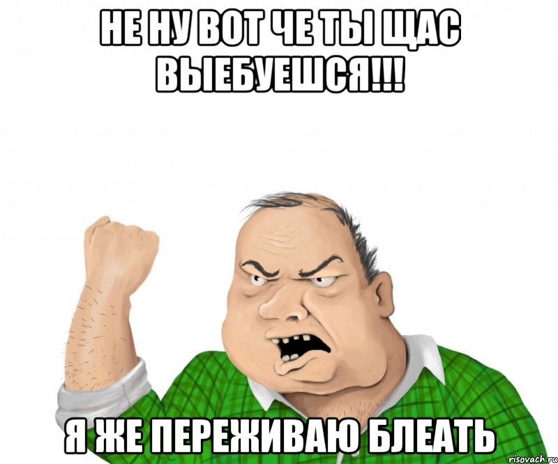 не ну вот че ты щас выебуешся!!! я же переживаю блеать, Мем мужик